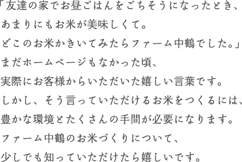 「友達の家でお昼ごはんをごちそうになった時、あまりにもお米が美味しくて。どこのお米か聞いてみたらファーム中鶴でした」まだホームページもなかった頃、実際にお客様からいただいた嬉しい言葉です。しかし、そう言っていただけるお米をつくるには、豊かな環境とたくさんの手間が必要になります。ファーム中鶴のお米づくりについて、少しでも知っていただけたら嬉しいです。